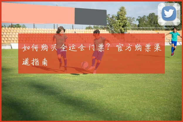 如何购买全运会门票？官方购票渠道指南