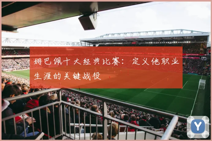 姆巴佩十大经典比赛：定义他职业生涯的关键战役