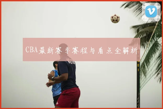 CBA最新赛季赛程与看点全解析