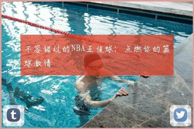 不容错过的NBA五佳球:点燃你的篮球激情