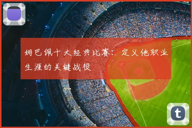 姆巴佩十大经典比赛:定义他职业生涯的关键战役